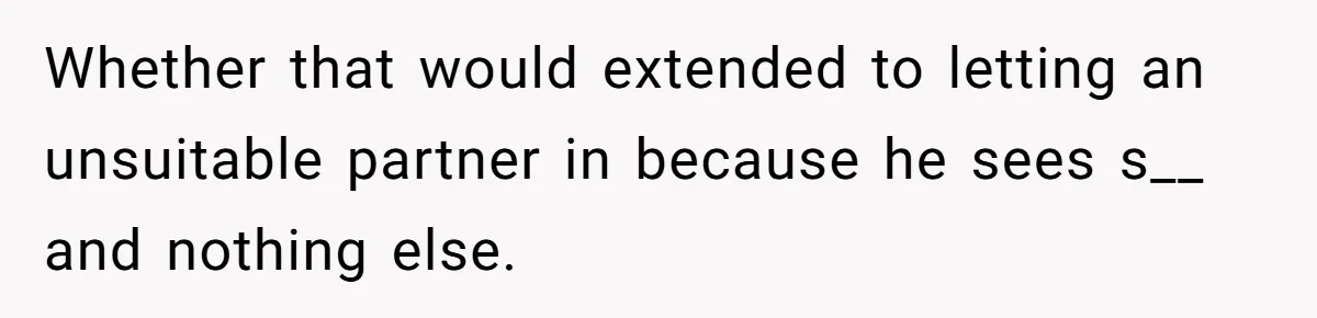 Whether that would extended to letting an unsuitable partner in because he sees s__ and nothing else.