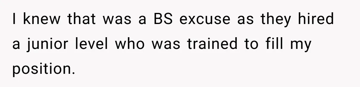 I knew that was a BS excuse as they hired a junior level who was trained to fill my position.