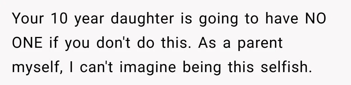 Your 10 year daughter is going to have NO ONE if you don't do this. As a parent myself, I can't imagine being this selfish.