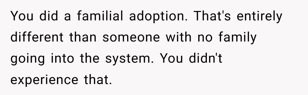 You did a familial adoption. That's entirely different than someone with no family going into the system. You didn't experience that.