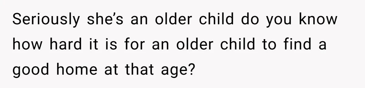 Seriously she’s an older child do you know how hard it is for an older child to find a good home at that age?