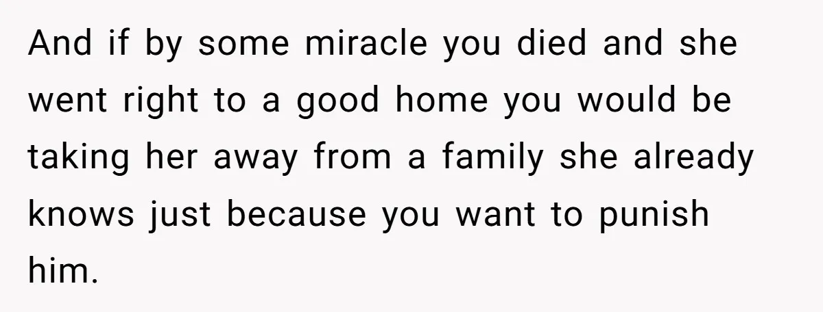 And if by some miracle you died and she went right to a good home you would be taking her away from a family she already knows just because you...