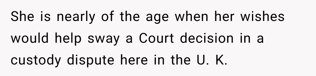 She is nearly of the age when her wishes would help sway a Court decision in a custody dispute here in the U. K.