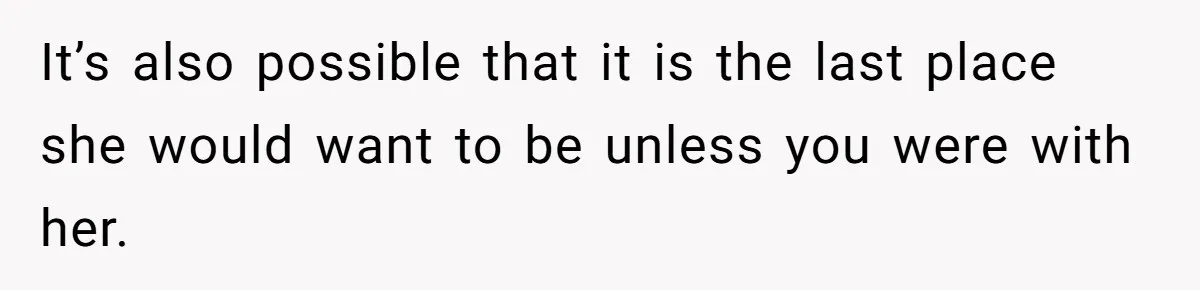 It’s also possible that it is the last place she would want to be unless you were with her.
