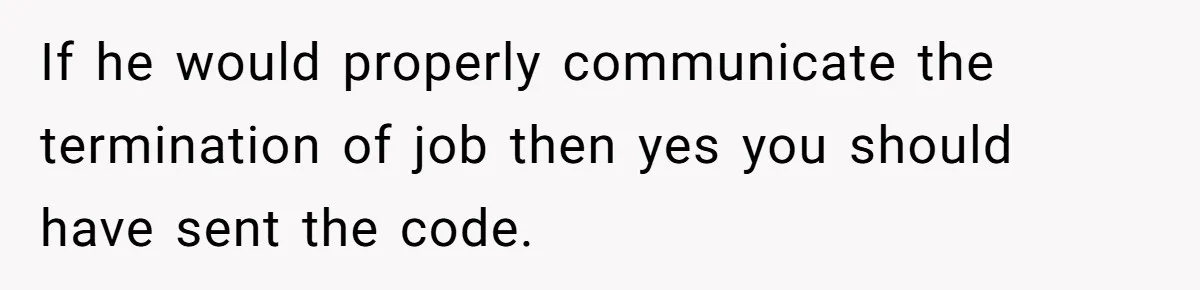 If he would properly communicate the termination of job then yes you should have sent the code.