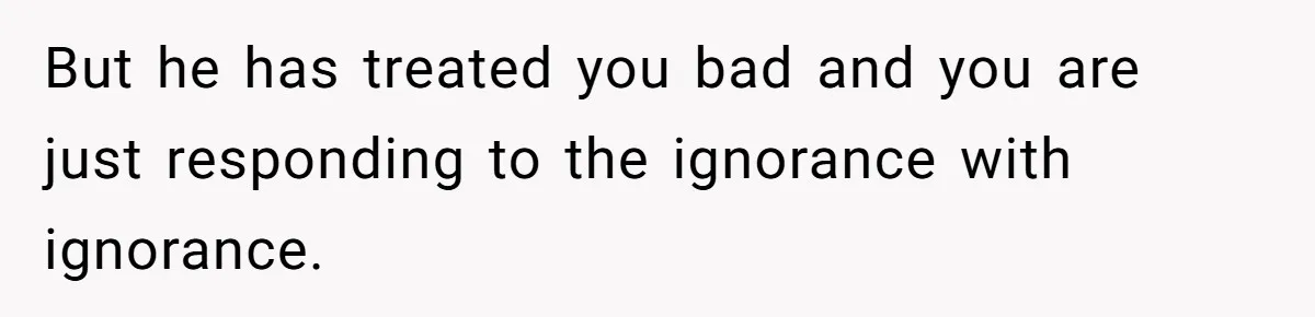 But he has treated you bad and you are just responding to the ignorance with ignorance.