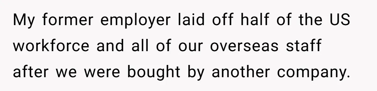My former employer laid off half of the US workforce and all of our overseas staff after we were bought by another company.