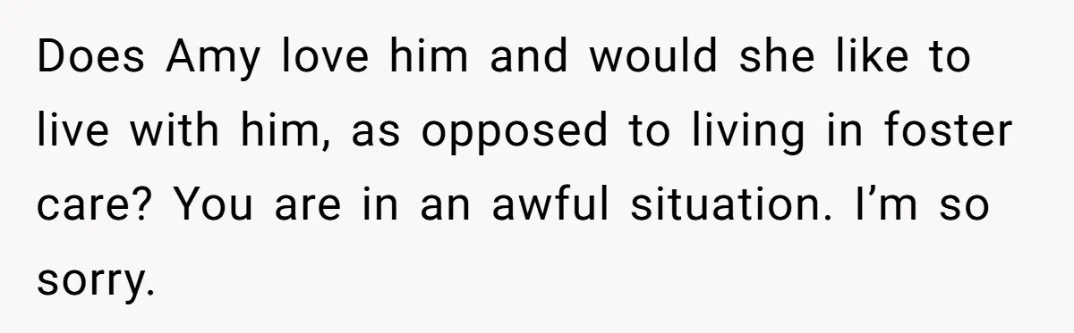 Does Amy love him and would she like to live with him, as opposed to living in foster care? You are in an awful situation. I’m so sorry.