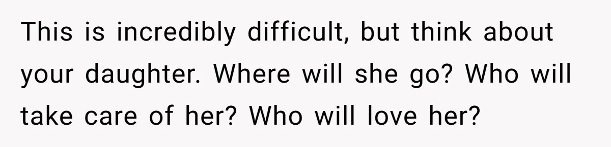 This is incredibly difficult, but think about your daughter. Where will she go? Who will take care of her? Who will love her?