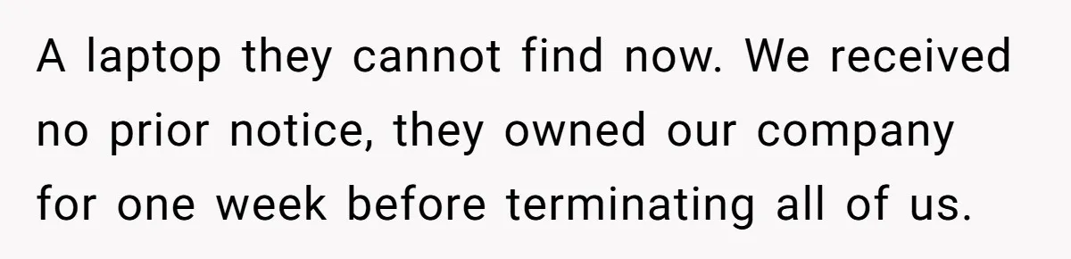 A laptop they cannot find now. We received no prior notice, they owned our company for one week before terminating all of us.
