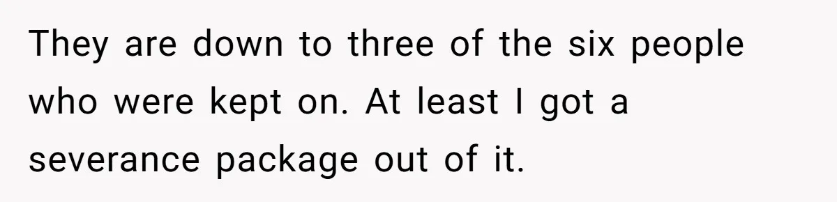 They are down to three of the six people who were kept on. At least I got a severance package out of it.