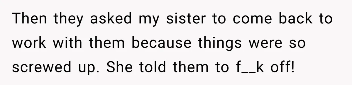 Then they asked my sister to come back to work with them because things were so screwed up. She told them to f__k off!