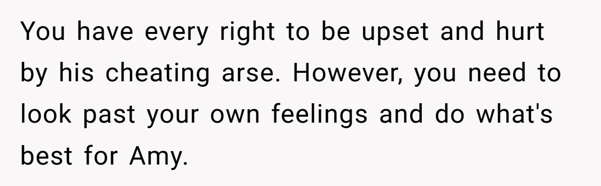 You have every right to be upset and hurt by his cheating arse. However, you need to look past your own feelings and do what's best for Amy.