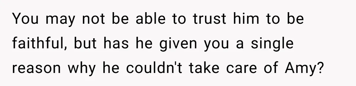 You may not be able to trust him to be faithful, but has he given you a single reason why he couldn't take care of Amy?