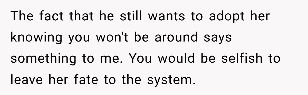 The fact that he still wants to adopt her knowing you won't be around says something to me. You would be selfish to leave her fate to the system.
