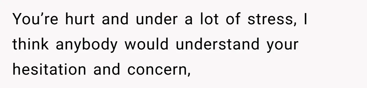 You’re hurt and under a lot of stress, I think anybody would understand your hesitation and concern,