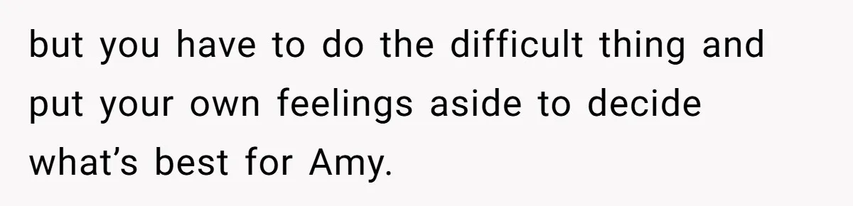 but you have to do the difficult thing and put your own feelings aside to decide what’s best for Amy.