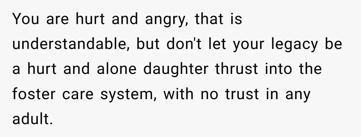 You are hurt and angry, that is understandable, but don't let your legacy be a hurt and alone daughter thrust into the foster care system, with no trust in any...