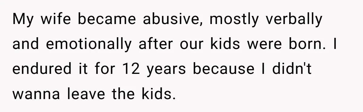My wife became abusive, mostly verbally and emotionally after our kids were born. I endured it for 12 years because I didn't wanna leave the kids.