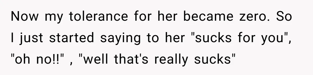 Now my tolerance for her became zero. So I just started saying to her "sucks for you", "oh no!!" , "well that's really sucks"