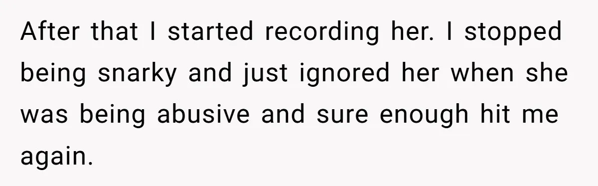 After that I started recording her. I stopped being snarky and just ignored her when she was being abusive and sure enough hit me again.