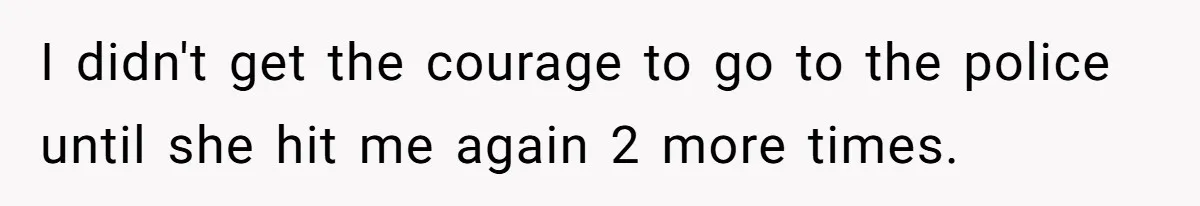 I didn't get the courage to go to the police until she hit me again 2 more times.