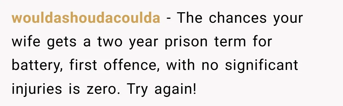wouldashoudacoulda − The chances your wife gets a two year prison term for battery, first offence, with no significant injuries is zero. Try again!