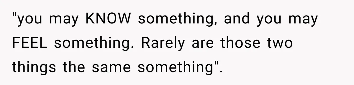 "you may KNOW something, and you may FEEL something. Rarely are those two things the same something".