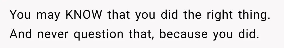 You may KNOW that you did the right thing. And never question that, because you did.