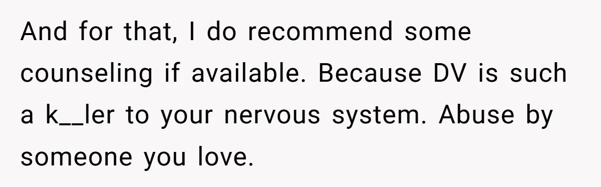 And for that, I do recommend some counseling if available. Because DV is such a k__ler to your nervous system. Abuse by someone you love.