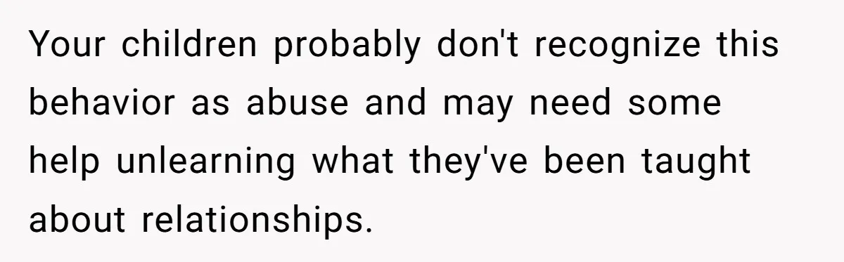 Your children probably don't recognize this behavior as abuse and may need some help unlearning what they've been taught about relationships.