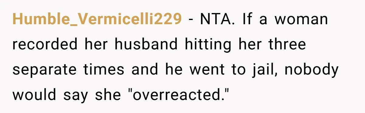 Humble_Vermicelli229 − NTA. If a woman recorded her husband hitting her three separate times and he went to jail, nobody would say she "overreacted."