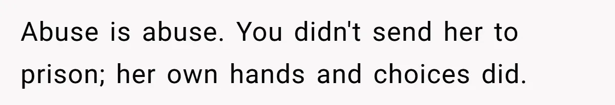 Abuse is abuse. You didn't send her to prison; her own hands and choices did.