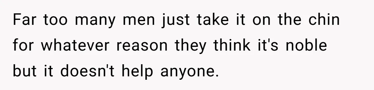 Far too many men just take it on the chin for whatever reason they think it's noble but it doesn't help anyone.