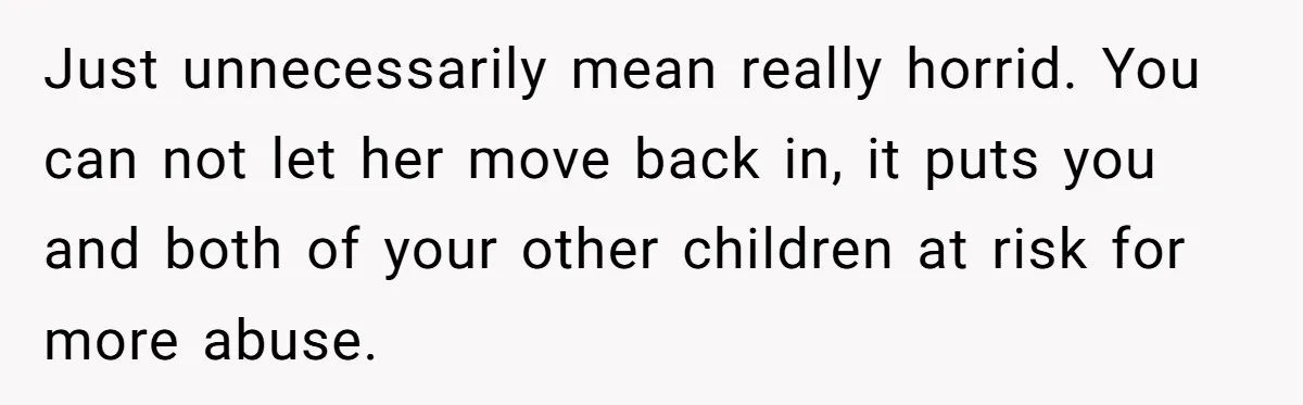 Just unnecessarily mean really horrid. You can not let her move back in, it puts you and both of your other children at risk for more abuse.
