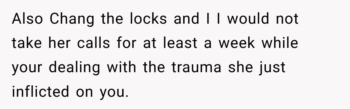 Also Chang the locks and I I would not take her calls for at least a week while your dealing with the trauma she just inflicted on you.
