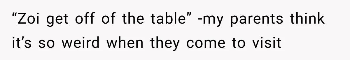 “Zoi get off of the table” -my parents think it’s so weird when they come to visit