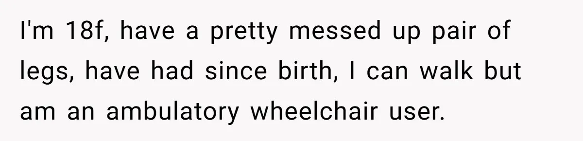 I'm 18f, have a pretty messed up pair of legs, have had since birth, I can walk but am an ambulatory wheelchair user.