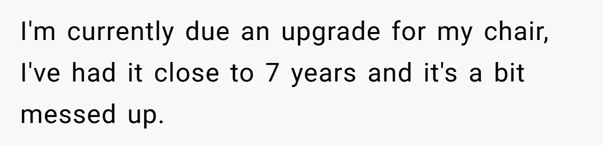 I'm currently due an upgrade for my chair, I've had it close to 7 years and it's a bit messed up.