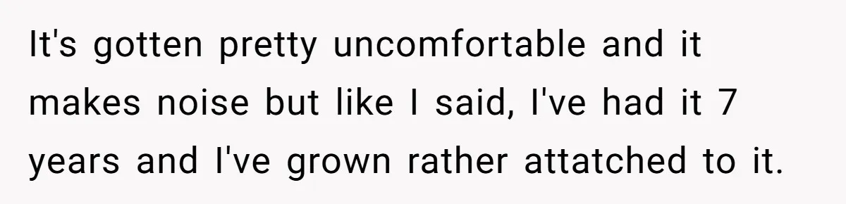 It's gotten pretty uncomfortable and it makes noise but like I said, I've had it 7 years and I've grown rather attatched to it.