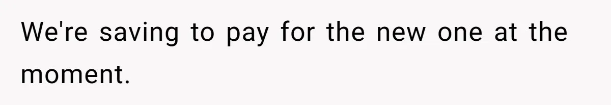 We're saving to pay for the new one at the moment.