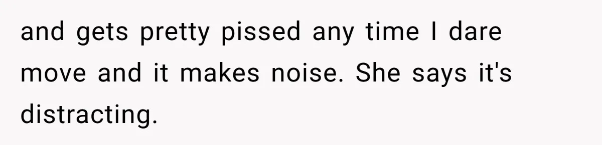 and gets pretty pissed any time I dare move and it makes noise. She says it's distracting.