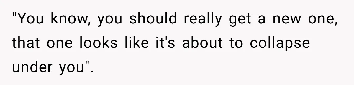 "You know, you should really get a new one, that one looks like it's about to collapse under you".