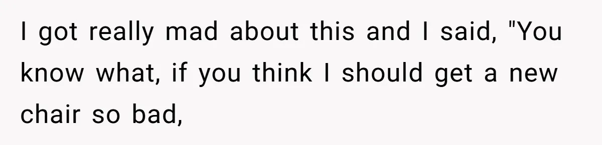 I got really mad about this and I said, "You know what, if you think I should get a new chair so bad,