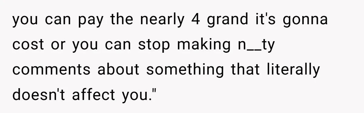 you can pay the nearly 4 grand it's gonna cost or you can stop making n__ty comments about something that literally doesn't affect you."
