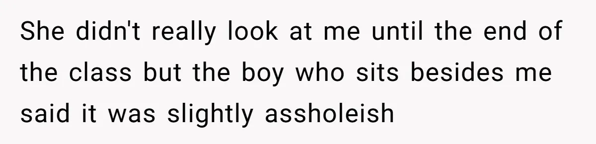 She didn't really look at me until the end of the class but the boy who sits besides me said it was slightly assholeish