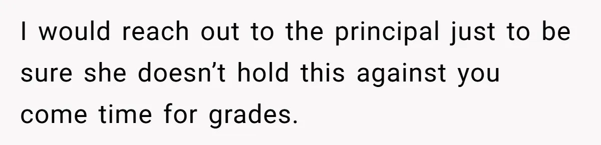 I would reach out to the principal just to be sure she doesn’t hold this against you come time for grades.