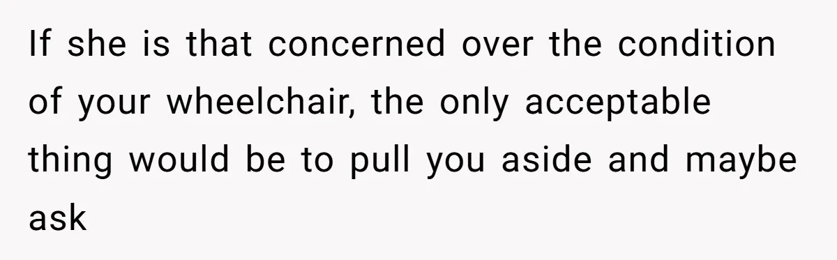 If she is that concerned over the condition of your wheelchair, the only acceptable thing would be to pull you aside and maybe ask