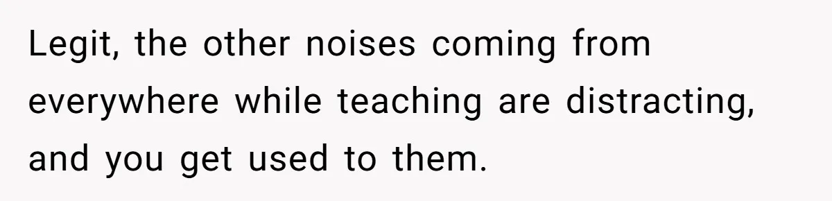 Legit, the other noises coming from everywhere while teaching are distracting, and you get used to them.