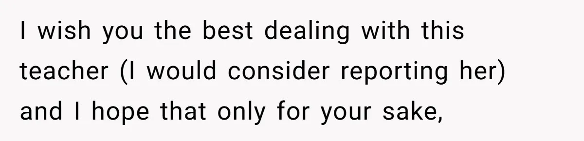 I wish you the best dealing with this teacher (I would consider reporting her) and I hope that only for your sake,